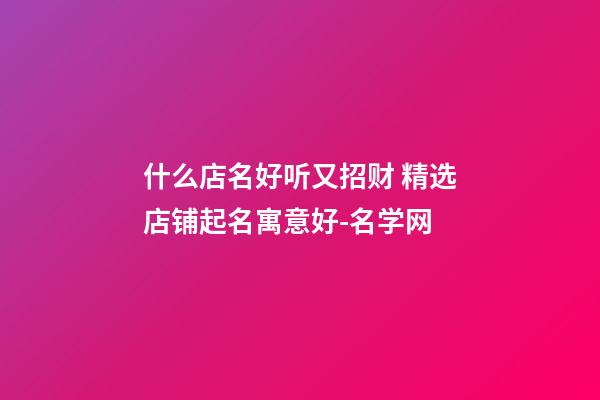 什么店名好听又招财 精选店铺起名寓意好-名学网-第1张-店铺起名-玄机派